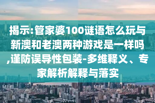 揭示:管家婆100謎語怎么玩與新澳和老澳兩種游戲是一樣嗎,謹防誤導性包裝-多維釋義、專家解析解釋與落實