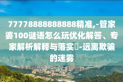 77778888888888精準(zhǔn),-管家婆100謎語怎么玩優(yōu)化解答、專家解析解釋與落實(shí)?-遠(yuǎn)離欺騙的迷霧