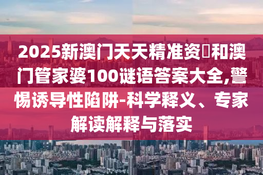 2025新澳門天天精準資枓和澳門管家婆100謎語答案大全,警惕誘導性陷阱-科學釋義、專家解讀解釋與落實