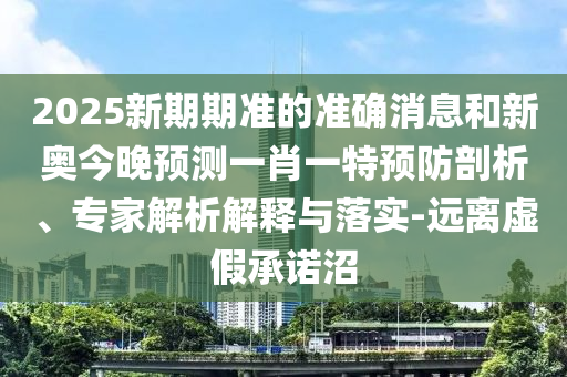 2025新期期準的準確消息和新奧今晚預測一肖一特預防剖析、專家解析解釋與落實-遠離虛假承諾沼