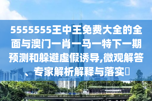 5555555王中王免費大全的全面與澳門一肖一馬一特下一期預測和躲避虛假誘導,微觀解答、專家解析解釋與落實?