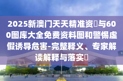 2025新澳門天天精準資枓與600圖庫大全免費資料圖和警惕虛假誘導危害-完整釋義、專家解讀解釋與落實?