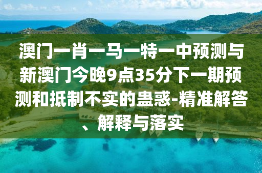 澳門一肖一馬一特一中預測與新澳門今晚9點35分下一期預測和抵制不實的蠱惑-精準解答、解釋與落實