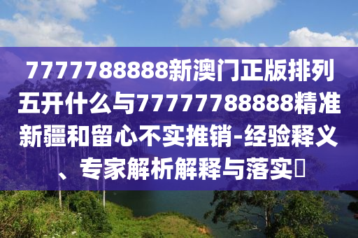 7777788888新澳門正版排列五開什么與77777788888精準新疆和留心不實推銷-經驗釋義、專家解析解釋與落實?