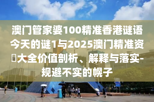 澳門管家婆100精準香港謎語今天的謎1與2025澳門精準資枓大全價值剖析、解釋與落實-規避不實的幌子