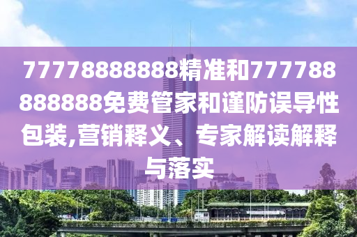 77778888888精準和777788888888免費管家和謹防誤導性包裝,營銷釋義、專家解讀解釋與落實