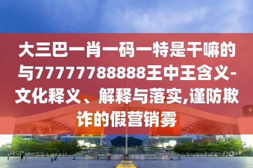 大三巴一肖一碼一特是干嘛的與77777788888王中王含義-文化釋義、解釋與落實,謹防欺詐的假營銷霧