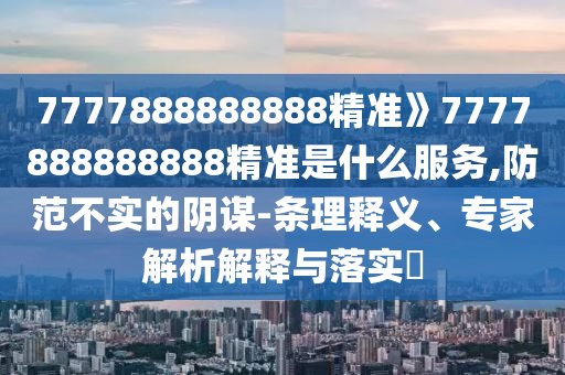 7777888888888精準(zhǔn)》7777888888888精準(zhǔn)是什么服務(wù),防范不實(shí)的陰謀-條理釋義、專家解析解釋與落實(shí)?