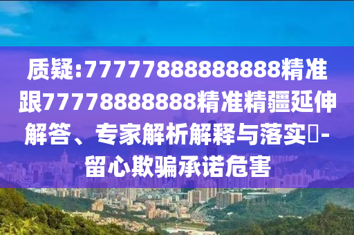 質(zhì)疑:77777888888888精準(zhǔn)跟77778888888精準(zhǔn)精疆延伸解答、專家解析解釋與落實(shí)?-留心欺騙承諾危害
