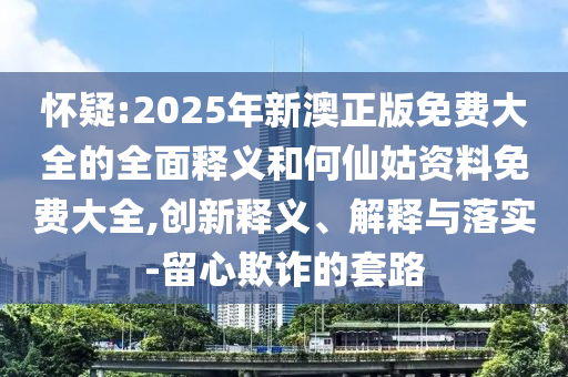 懷疑:2025年新澳正版免費大全的全面釋義和何仙姑資料免費大全,創新釋義、解釋與落實-留心欺詐的套路