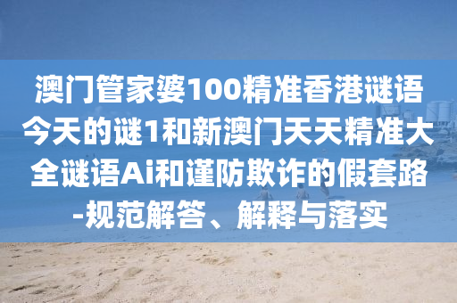 澳門管家婆100精準(zhǔn)香港謎語今天的謎1和新澳門天天精準(zhǔn)大全謎語Ai和謹(jǐn)防欺詐的假套路-規(guī)范解答、解釋與落實(shí)