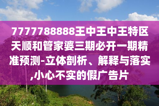 7777788888王中王中王特區(qū)天順和管家婆三期必開一期精準(zhǔn)預(yù)測-立體剖析、解釋與落實,小心不實的假廣告片