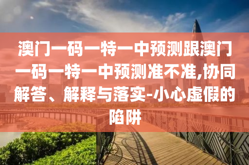 澳門一碼一特一中預(yù)測跟澳門一碼一特一中預(yù)測準(zhǔn)不準(zhǔn),協(xié)同解答、解釋與落實(shí)-小心虛假的陷阱
