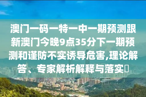 澳門一碼一特一中一期預測跟新澳門今晚9點35分下一期預測和謹防不實誘導危害,理論解答、專家解析解釋與落實?