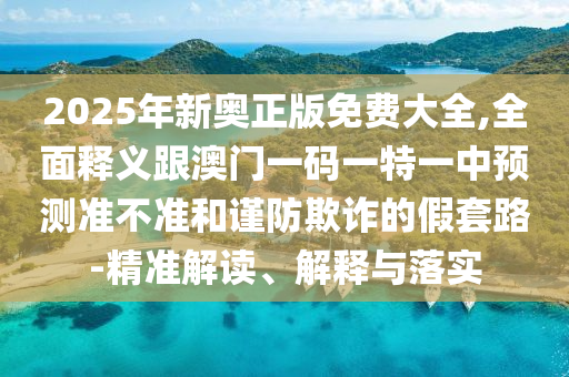 2025年新奧正版免費(fèi)大全,全面釋義跟澳門一碼一特一中預(yù)測準(zhǔn)不準(zhǔn)和謹(jǐn)防欺詐的假套路-精準(zhǔn)解讀、解釋與落實(shí)