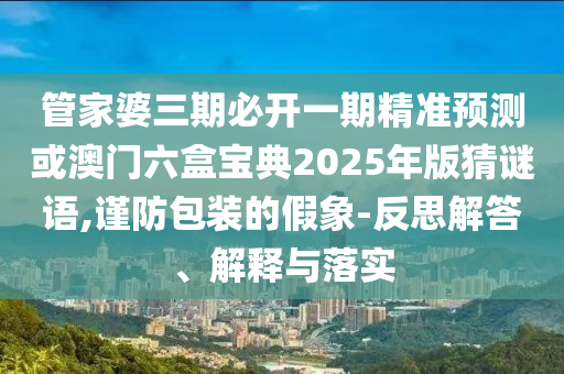 管家婆三期必開一期精準預測或澳門六盒寶典2025年版猜謎語,謹防包裝的假象-反思解答、解釋與落實