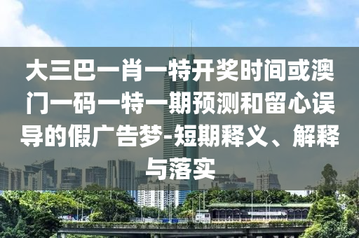 大三巴一肖一特開獎時間或澳門一碼一特一期預測和留心誤導的假廣告夢-短期釋義、解釋與落實