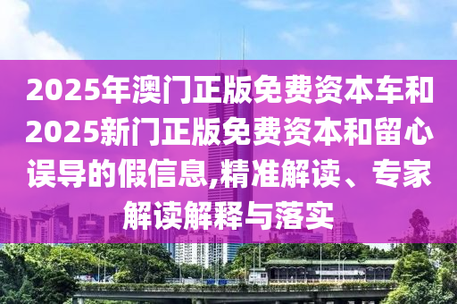 2025年澳門正版免費資本車和2025新門正版免費資本和留心誤導的假信息,精準解讀、專家解讀解釋與落實