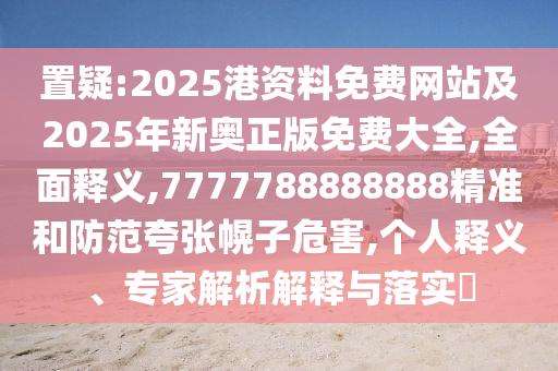 置疑:2025港資料免費網(wǎng)站及2025年新奧正版免費大全,全面釋義,7777788888888精準和防范夸張幌子危害,個人釋義、專家解析解釋與落實?