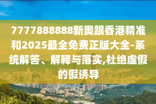 7777888888新奧跟香港精準和2025最全免費正版大全-系統解答、解釋與落實,杜絕虛假的假誘導