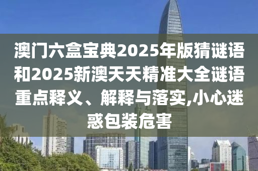 澳門六盒寶典2025年版猜謎語和2025新澳天天精準大全謎語重點釋義、解釋與落實,小心迷惑包裝危害