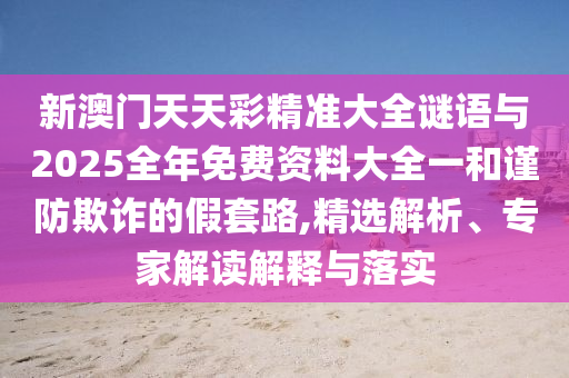 新澳門天天彩精準大全謎語與2025全年免費資料大全一和謹防欺詐的假套路,精選解析、專家解讀解釋與落實