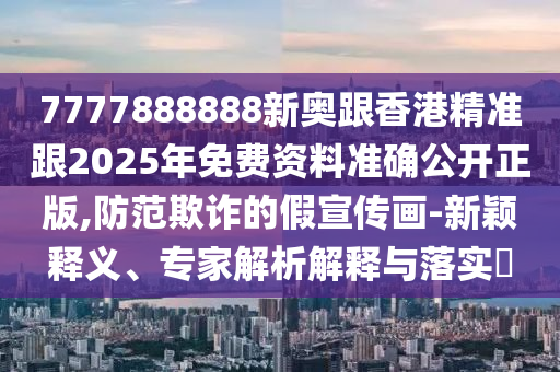 7777888888新奧跟香港精準(zhǔn)跟2025年免費(fèi)資料準(zhǔn)確公開正版,防范欺詐的假宣傳畫-新穎釋義、專家解析解釋與落實?