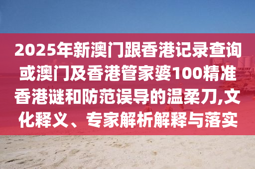 2025年新澳門跟香港記錄查詢或澳門及香港管家婆100精準香港謎和防范誤導的溫柔刀,文化釋義、專家解析解釋與落實