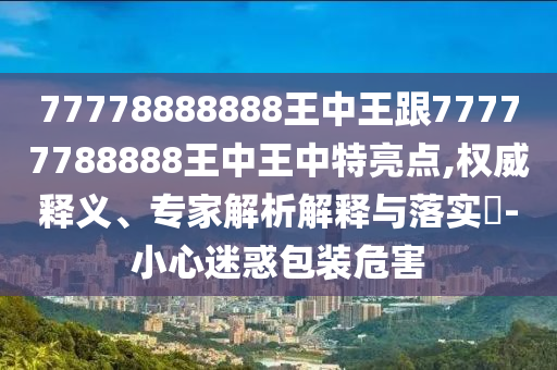 77778888888王中王跟77777788888王中王中特亮點,權威釋義、專家解析解釋與落實?-小心迷惑包裝危害