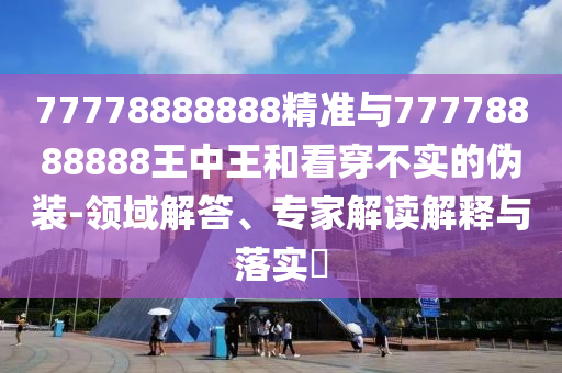 77778888888精準與77778888888王中王和看穿不實的偽裝-領域解答、專家解讀解釋與落實?