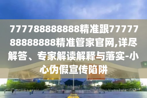 777788888888精準(zhǔn)跟7777788888888精準(zhǔn)管家官網(wǎng),詳盡解答、專家解讀解釋與落實(shí)-小心偽假宣傳陷阱