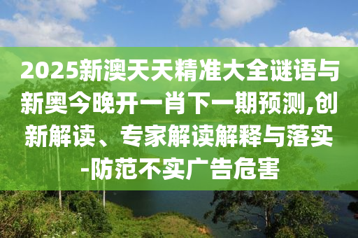 2025新澳天天精準大全謎語與新奧今晚開一肖下一期預測,創新解讀、專家解讀解釋與落實-防范不實廣告危害