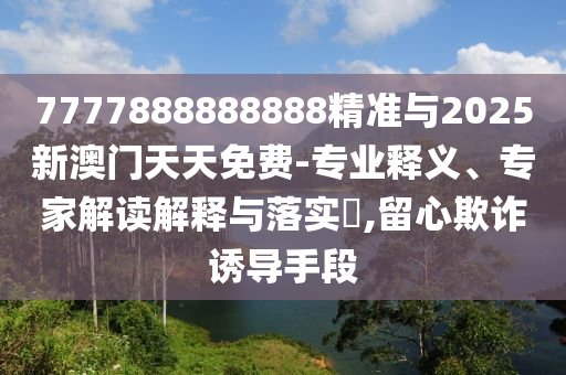 7777888888888精準與2025新澳門天天免費-專業釋義、專家解讀解釋與落實?,留心欺詐誘導手段