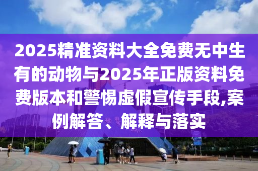 2025精準(zhǔn)資料大全免費(fèi)無(wú)中生有的動(dòng)物與2025年正版資料免費(fèi)版本和警惕虛假宣傳手段,案例解答、解釋與落實(shí)