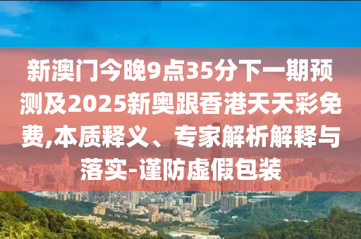 新澳門今晚9點35分下一期預測及2025新奧跟香港天天彩免費,本質釋義、專家解析解釋與落實-謹防虛假包裝
