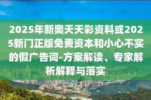 2025年新奧天天彩資料或2025新門正版免費(fèi)資本和小心不實(shí)的假廣告詞-方案解讀、專家解析解釋與落實(shí)