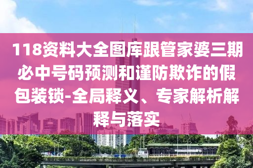 118資料大全圖庫跟管家婆三期必中號碼預測和謹防欺詐的假包裝鎖-全局釋義、專家解析解釋與落實