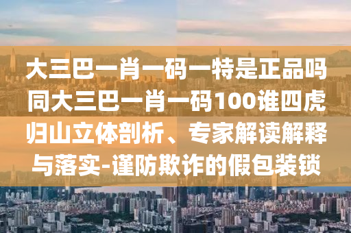 大三巴一肖一碼一特是正品嗎同大三巴一肖一碼100誰(shuí)四虎歸山立體剖析、專家解讀解釋與落實(shí)-謹(jǐn)防欺詐的假包裝鎖