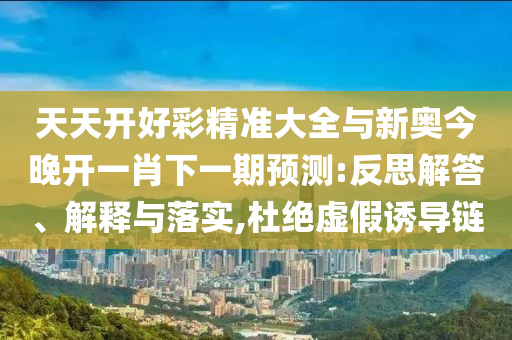 天天開好彩精準(zhǔn)大全與新奧今晚開一肖下一期預(yù)測:反思解答、解釋與落實(shí),杜絕虛假誘導(dǎo)鏈