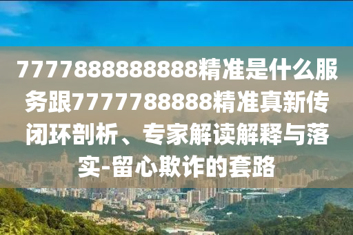 7777888888888精準是什么服務跟7777788888精準真新傳閉環剖析、專家解讀解釋與落實-留心欺詐的套路