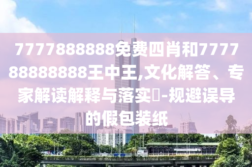 7777888888免費四肖和777788888888王中王,文化解答、專家解讀解釋與落實?-規避誤導的假包裝紙