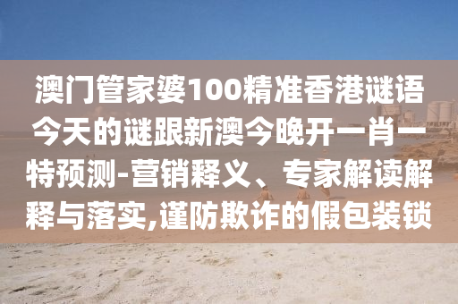 澳門管家婆100精準香港謎語今天的謎跟新澳今晚開一肖一特預測-營銷釋義、專家解讀解釋與落實,謹防欺詐的假包裝鎖