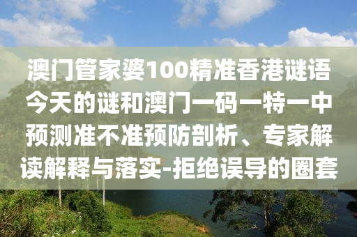澳門管家婆100精準香港謎語今天的謎和澳門一碼一特一中預測準不準預防剖析、專家解讀解釋與落實-拒絕誤導的圈套