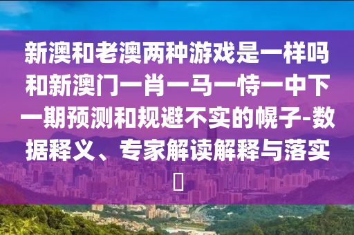 新澳和老澳兩種游戲是一樣嗎和新澳門一肖一馬一恃一中下一期預測和規避不實的幌子-數據釋義、專家解讀解釋與落實?
