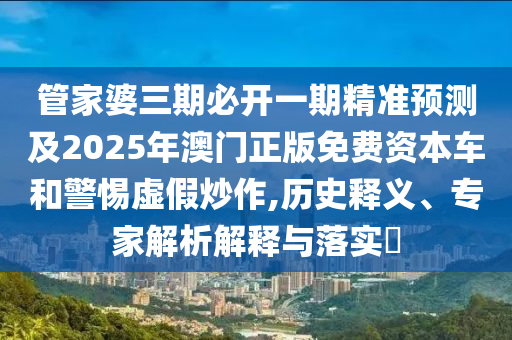 管家婆三期必開一期精準預測及2025年澳門正版免費資本車和警惕虛假炒作,歷史釋義、專家解析解釋與落實?