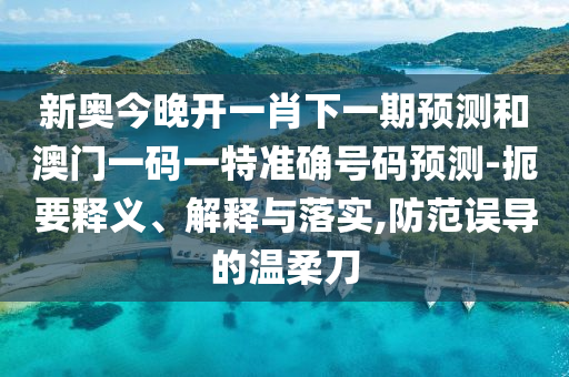 新奧今晚開一肖下一期預測和澳門一碼一特準確號碼預測-扼要釋義、解釋與落實,防范誤導的溫柔刀