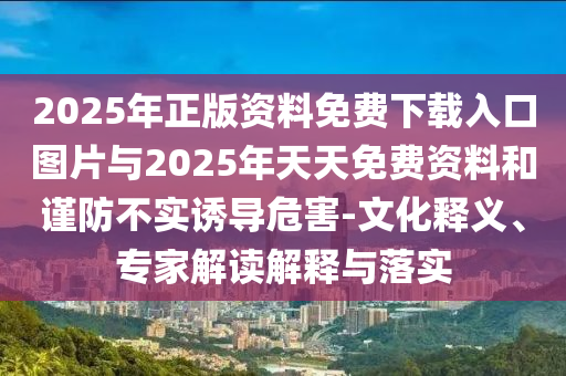 2025年正版資料免費下載入口圖片與2025年天天免費資料和謹防不實誘導危害-文化釋義、專家解讀解釋與落實