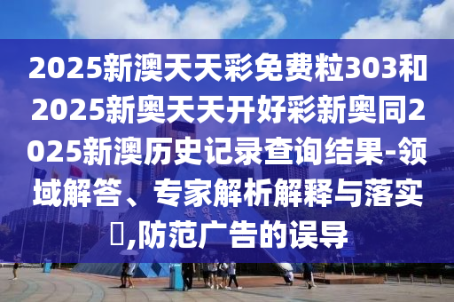 2025新澳天天彩免費粒303和2025新奧天天開好彩新奧同2025新澳歷史記錄查詢結果-領域解答、專家解析解釋與落實?,防范廣告的誤導