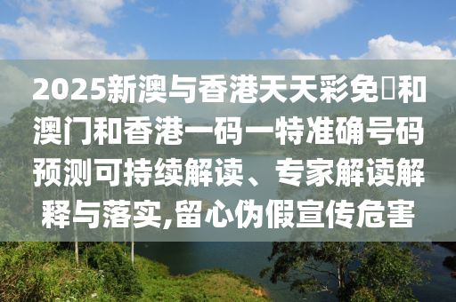 2025新澳與香港天天彩免費和澳門和香港一碼一特準確號碼預測可持續解讀、專家解讀解釋與落實,留心偽假宣傳危害