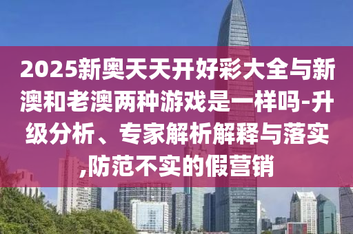 2025新奧天天開好彩大全與新澳和老澳兩種游戲是一樣嗎-升級分析、專家解析解釋與落實,防范不實的假營銷